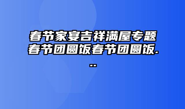 春节家宴吉祥满屋专题春节团圆饭春节团圆饭...