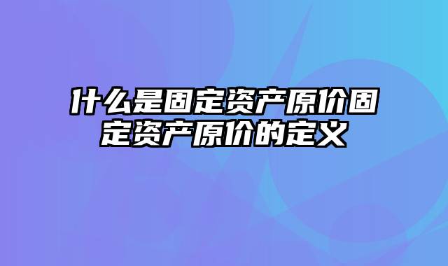 什么是固定资产原价固定资产原价的定义