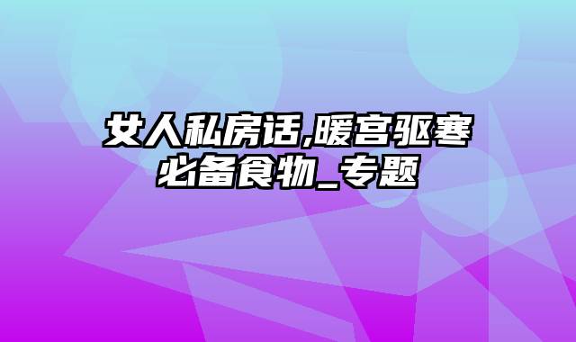 女人私房话,暖宫驱寒必备食物_专题