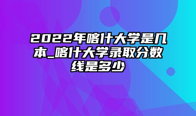 2022年喀什大学是几本_喀什大学录取分数线是多少