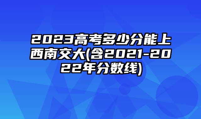 2023高考多少分能上西南交大(含2021-2022年分数线)