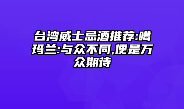 台湾威士忌酒推荐:噶玛兰:与众不同,便是万众期待