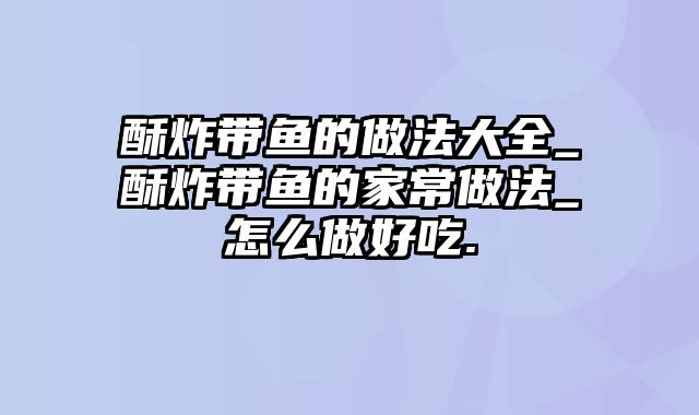 酥炸带鱼的做法大全_酥炸带鱼的家常做法_怎么做好吃.