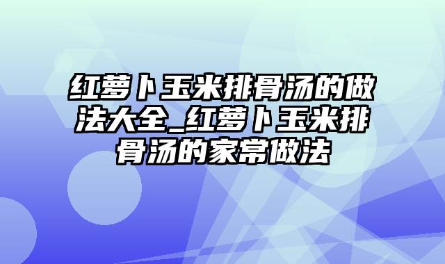 红萝卜玉米排骨汤的做法大全_红萝卜玉米排骨汤的家常做法