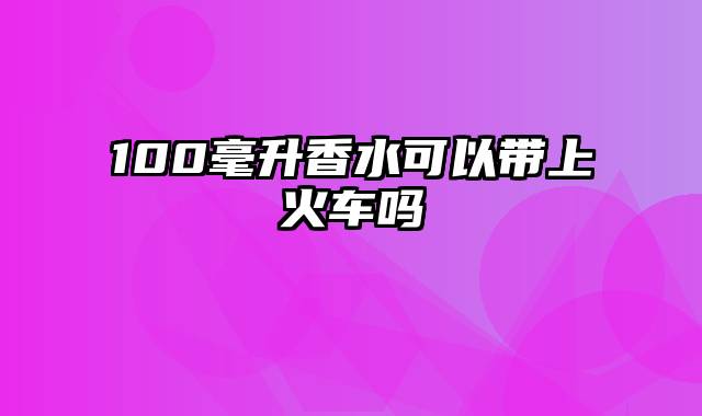 100毫升香水可以带上火车吗