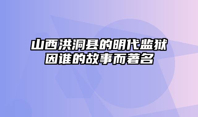 山西洪洞县的明代监狱因谁的故事而著名