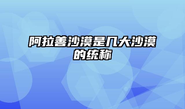 阿拉善沙漠是几大沙漠的统称