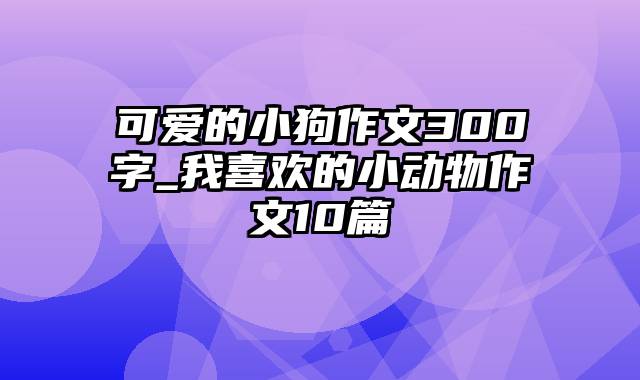 可爱的小狗作文300字_我喜欢的小动物作文10篇