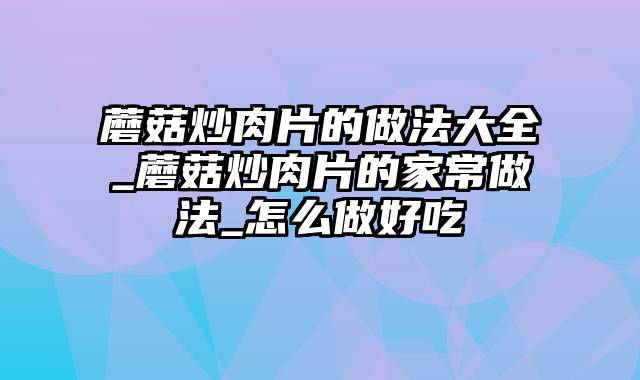 蘑菇炒肉片的做法大全_蘑菇炒肉片的家常做法_怎么做好吃