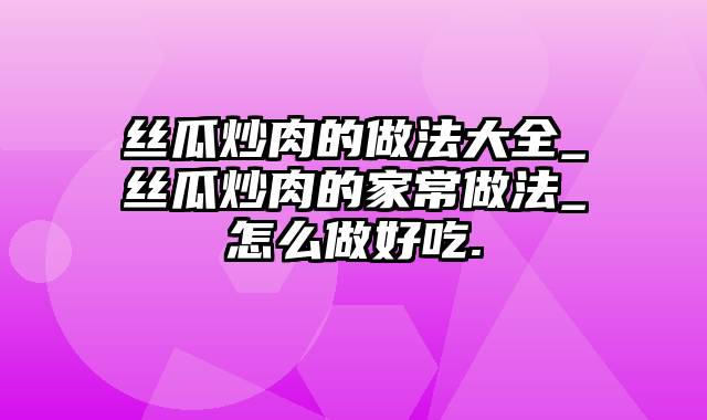 丝瓜炒肉的做法大全_丝瓜炒肉的家常做法_怎么做好吃.