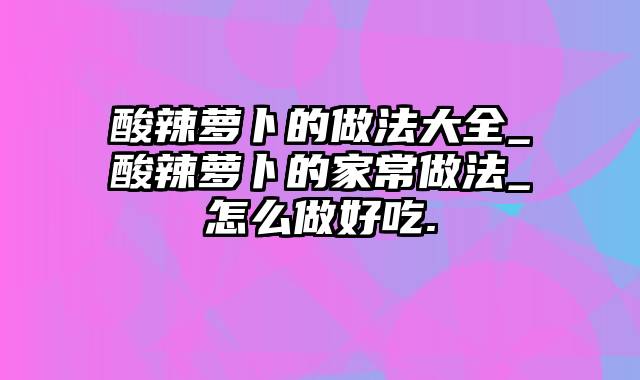 酸辣萝卜的做法大全_酸辣萝卜的家常做法_怎么做好吃.