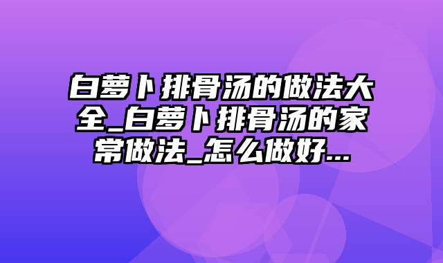 白萝卜排骨汤的做法大全_白萝卜排骨汤的家常做法_怎么做好...