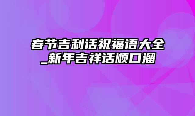 春节吉利话祝福语大全_新年吉祥话顺口溜