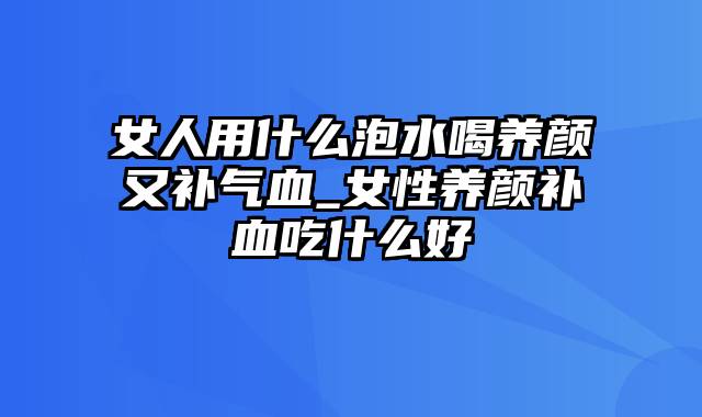 女人用什么泡水喝养颜又补气血_女性养颜补血吃什么好