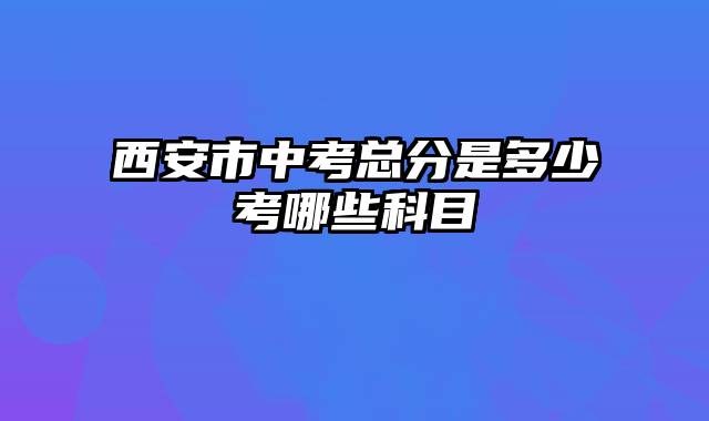 西安市中考总分是多少考哪些科目