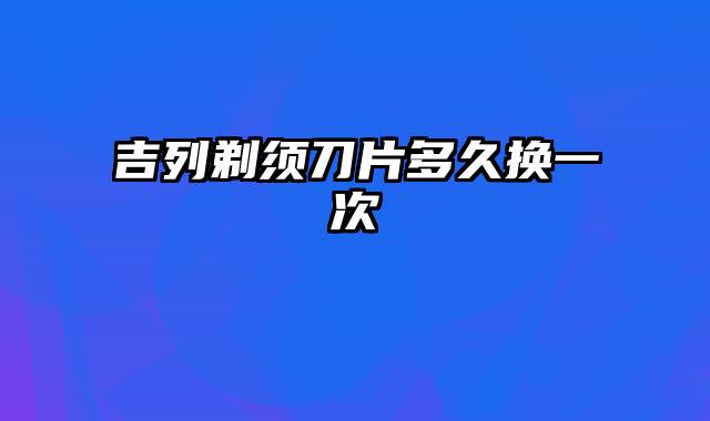 吉列剃须刀片多久换一次