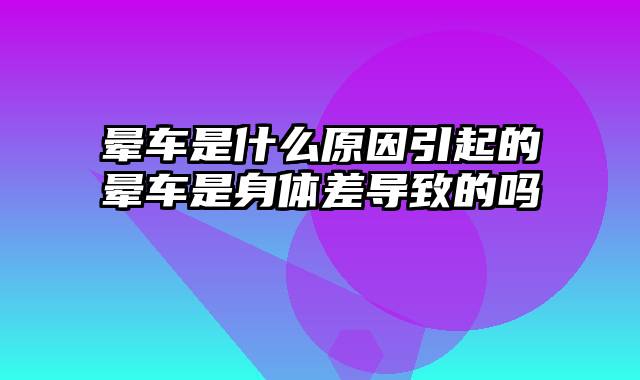 晕车是什么原因引起的晕车是身体差导致的吗