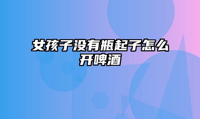 女孩子没有瓶起子怎么开啤酒