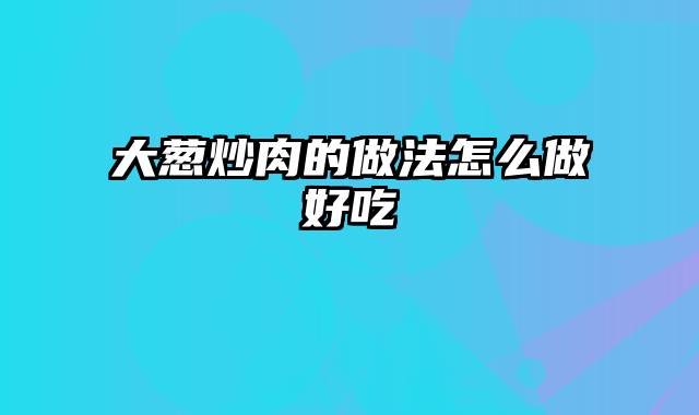 大葱炒肉的做法怎么做好吃