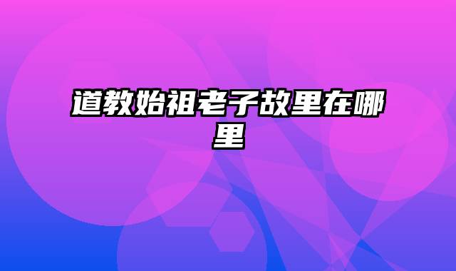道教始祖老子故里在哪里