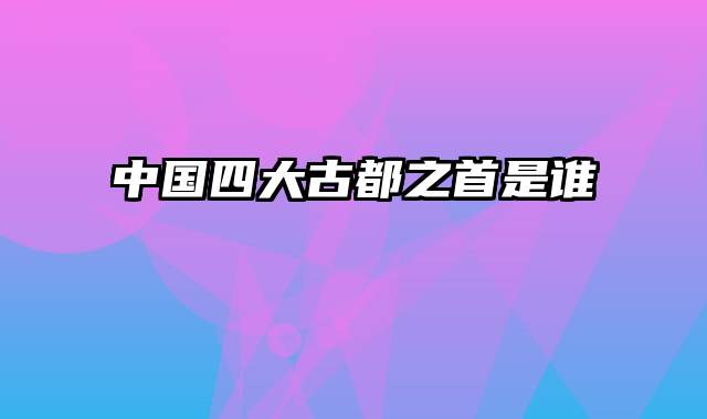 中国四大古都之首是谁