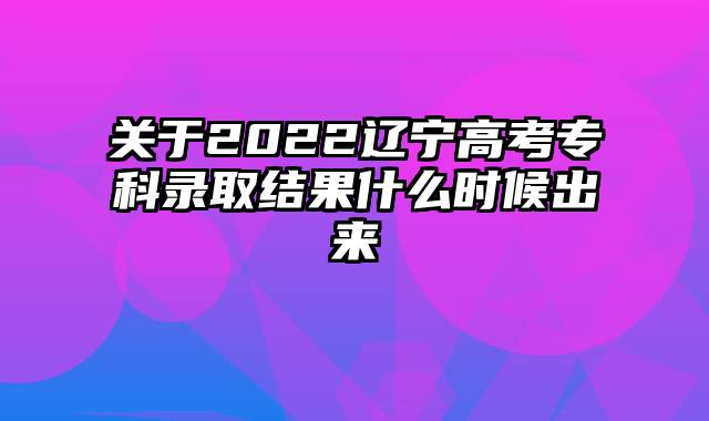 关于2022辽宁高考专科录取结果什么时候出来